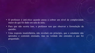 • O professor é anti-ético quando passa a cobrar um nível de complexidade
maior do que foi dado em sala de aula;
• Para que não ocorra isso, o professor tem que observar a formulação da
questão;
• Uma resposta insatisfatória, não revelará em princípio, que o estudante não
aprendeu o conteúdo ensinado, mas na verdade não entendeu o que foi
perguntado.
 