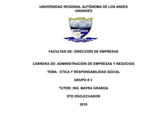 UNIVERSIDAD REGIONAL AUTÓNOMA DE LOS ANDES
UNIANDES
FACULTAD DE: DIRECCIÓN DE EMPRESAS
CARRERA DE: ADMINISTRACIÓN DE EMPRESAS Y NEGOCIOS
TEMA: ETICA Y RESPONSABILIDAD SOCIAL
GRUPO # 3
TUTOR: ING. MAYRA GRANDA
STO DGO-ECUADOR
2016
 