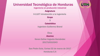 Universidad Tecnológica de Honduras
Ingeniería en producción industrial
Asignatura
II-1107 introducción a la ingeniería
Grupo
3
Catedrático
Ingeniero Guillermo Brand
Ética
Alumno
Keren Esther Argueta Hernández
201710010243
San Pedro Sula, Cortes 02 de marzo de 2017
Honduras C.A
 