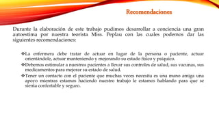 Durante la elaboración de este trabajo pudimos desarrollar a conciencia una gran
autoestima por nuestra teorista Miss. Peplau con las cuales podemos dar las
siguientes recomendaciones:
La enfermera debe tratar de actuar en lugar de la persona o paciente, actuar
orientándole, actuar manteniendo y mejorando su estado físico y psíquico.
Debemos estimular a nuestros pacientes a llevar sus controles de salud, sus vacunas, sus
medicamentos para mejorar su estado de salud.
Tener un contacto con el paciente que muchas veces necesita es una mano amiga una
apoyo mientras estamos haciendo nuestro trabajo le estamos hablando para que se
sienta confortable y seguro.
 