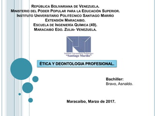 REPÚBLICA BOLIVARIANA DE VENEZUELA.
MINISTERIO DEL PODER POPULAR PARA LA EDUCACIÓN SUPERIOR.
INSTITUTO UNIVERSITARIO POLITÉCNICO SANTIAGO MARIÑO
EXTENSIÓN MARACAIBO.
ESCUELA DE INGENIERÍA QUÍMICA (49).
MARACAIBO EDO. ZULIA- VENEZUELA.
Maracaibo, Marzo de 2017.
Bachiller:
Bravo, Asnaldo.
ÉTICA Y DEONTOLOGIA PROFESIONAL.
 
