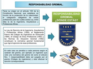RESPONSABILIDAD GREMIAL.
Tiene su origen en el artículo 105 de la
Constitución Nacional, que establece en
función de la protección de la colectividad,
la colegiación obligatoria de varias
profesiones para las cuales exista Ley, entre
ellas la de la Ingeniería, Arquitectura y
Profesiones Afines.
La Ley de Ejercicio de la Ingeniería, Arquitectura
y Profesiones Afines (1958), el Reglamento
Interno del Colegio de Ingenieros de Venezuela
(1984), el Código de Ética Profesional (1992) y
las Normas de Actuación Gremial (1992)
constituyen la normativa gremial fundamental
que rige el ejercicio de esas profesiones.
En este caso se penaliza a cada persona según el
carácter del gremio, por ejemplo un ingeniero que
viole una normativa del gremio tal como el articulo
Nro. 1 (responsabilidad) debe ser juzgado por el
gremio (Colegio de ingenieros) y este efectuar la
sanción correspondiente.
 