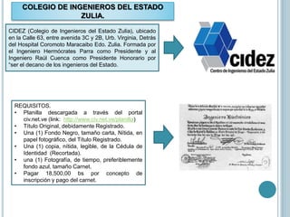 COLEGIO DE INGENIEROS DEL ESTADO
ZULIA.
CIDEZ (Colegio de Ingenieros del Estado Zulia), ubicado
en la Calle 63, entre avenida 3C y 2B, Urb. Virginia, Detrás
del Hospital Coromoto Maracaibo Edo. Zulia. Formada por
el Ingeniero Hermócrates Parra como Presidente y al
Ingeniero Raúl Cuenca como Presidente Honorario por
“ser el decano de los ingenieros del Estado.
REQUISITOS.
• Planilla descargada a través del portal
civ.net.ve (link: http://www.civ.net.ve/planilla)
• Título Original, debidamente Registrado.
• Una (1) Fondo Negro, tamaño carta, Nítida, en
papel fotográfico, del Título Registrado.
• Una (1) copia, nítida, legible, de la Cédula de
Identidad (Recortada).
• una (1) Fotografía, de tiempo, preferiblemente
fondo azul, tamaño Carnet.
• Pagar 18,500,00 bs por concepto de
inscripción y pago del carnet.
 