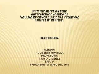 UNIVERSIDAD FERMIN TORO
VICERECTORADO ACADEMICO
FACULTAD DE CIENCIAS JURIDICAS Y POLITICAS
ESCUELA DE DERECHO.
DEONTOLOGIA
ALUMNA:
YULISBETH MONTILLA
PROFESORA:
THANIA GIMENEZ
SAIA: F.
BARQUISIMETO, MAYO DEL 2017
 