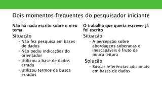 Dois momentos frequentes do pesquisador iniciante
Não há nada escrito sobre o meu
tema
Situação
• Não fez pesquisa em bases
de dados
• Não pediu indicações do
orientador
• Utilizou a base de dados
errada
• Utilizou termos de busca
errados
O trabalho que queria escrever já
foi escrito
Situação
• A percepção sobre
abordagens soberanas e
inescapáveis é fruto de
pouca leitura
Solução
• Buscar referências adicionais
em bases de dados
 