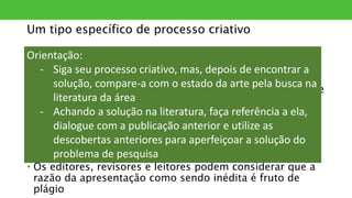 Um tipo específico de processo criativo
• O pesquisador busca resolver um problema e desenvolve
sozinho uma possível solução
• A solução, contudo, não será publicada se for
apresentada fora do contexto das demais pesquisas sobre
o tema
• É característica do texto científico o diálogo com as
demais pesquisas da área
• Além disso, ao rever a literatura o pesquisador pode
identificar que sua solução já fora publicada
• Os editores, revisores e leitores podem considerar que a
razão da apresentação como sendo inédita é fruto de
plágio
Orientação:
- Siga seu processo criativo, mas, depois de encontrar a
solução, compare-a com o estado da arte pela busca na
literatura da área
- Achando a solução na literatura, faça referência a ela,
dialogue com a publicação anterior e utilize as
descobertas anteriores para aperfeiçoar a solução do
problema de pesquisa
 