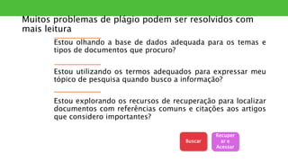 Muitos problemas de plágio podem ser resolvidos com
mais leitura
Estou olhando a base de dados adequada para os temas e
tipos de documentos que procuro?
Estou utilizando os termos adequados para expressar meu
tópico de pesquisa quando busco a informação?
Estou explorando os recursos de recuperação para localizar
documentos com referências comuns e citações aos artigos
que considero importantes?
Recuper
ar e
Acessar
Buscar
 