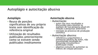 Autoplágio e autocitação abusiva
Autoplágio
• Reuso de porções
significativas de seu próprio
texto sem identificação da
referência original
• Utilização de resultados
publicados anteriormente
como se estivem sendo
publicados ineditamente
Autocitação abusiva
• Autocitação:
• autor cita seus resultados e
discussões para mostrar os
avanços de sua pesquisa atual em
relação a pesquisas anteriores
• inerente ao processo de produção
científica
• Autocitação abusiva:
• referência a argumentos e
premissas básicos do autor, não
constituindo resultado ou
discussão circunscrita à
publicação citada
• objetivo comum de aumentar os
índices de citação pessoais
 