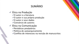 SUMÁRIO
 Ética na Produção
O autor e a literatura
O autor e sua própria produção
O autor e seus dados
Consórcio de autores
 Ética na Comunicação
Periódicos predatórios
Política de autoarquivamento
Conflito de interesses na revisão de manuscritos
 