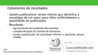 Fatiamento de resultados
• Salami publications: termo irônico que identifica a
estratégia de um autor para inflar artificialmente a
quantidade de publicações
• Resultado:
• agravamento da explosão documental
• complexificação da revisão de literatura
• muitas publicações de qualidade inferior e, portanto, pouco
citadas
COPE
https://publicationethics.org/case/salami-publication
 
