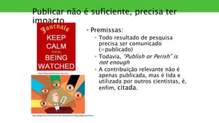Publicar não é suficiente, precisa ter
impacto
• Premissas:
• Todo resultado de pesquisa
precisa ser comunicado
(=publicado)
• Todavia, “Publish or Perish” is
not enough
• A contribuição relevante não é
apenas publicada, mas é lida e
utilizada por outros cientistas, é,
enfim, citada.
http://blogs.bmj.com/bmj-journals-development-blog/category/authors/
http://howtopublishinjournals.com/
 