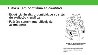 Autoria sem contribuição científica
• Exigência de alta produtividade no sistema
de avaliação científica
• Padrões comumente difíceis de
acompanhar
http://www.wu.ece.ufl.edu/paper
s/publishORperish/publishORperi
sh.htm
 