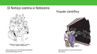O feitiço contra o feiticeiro
Fraude científica
http://www.wu.ece.ufl.edu/papers/publishOR
perish/publishORperish.htm
http://piaui.folha.uol.com.br/materia/os-
alquimistas/
 
