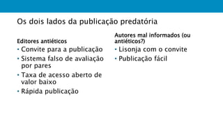 Os dois lados da publicação predatória
Editores antiéticos
• Convite para a publicação
• Sistema falso de avaliação
por pares
• Taxa de acesso aberto de
valor baixo
• Rápida publicação
Autores mal informados (ou
antiéticos?)
• Lisonja com o convite
• Publicação fácil
 