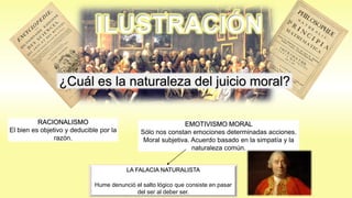 ILUSTRACIÓN
¿Cuál es la naturaleza del juicio moral?
RACIONALISMO
El bien es objetivo y deducible por la
razón.
EMOTIVISMO MORAL
Sólo nos constan emociones determinadas acciones.
Moral subjetiva. Acuerdo basado en la simpatía y la
naturaleza común.
LA FALACIA NATURALISTA
Hume denunció el salto lógico que consiste en pasar
del ser al deber ser.
 