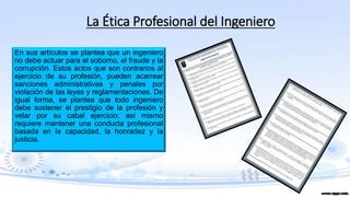 La Ética Profesional del Ingeniero
En sus artículos se plantea que un ingeniero
no debe actuar para el soborno, el fraude y la
corrupción. Estos actos que son contrarios al
ejercicio de su profesión, pueden acarrear
sanciones administrativas y penales por
violación de las leyes y reglamentaciones. De
igual forma, se plantea que todo ingeniero
debe sostener el prestigio de la profesión y
velar por su cabal ejercicio; así mismo
requiere mantener una conducta profesional
basada en la capacidad, la honradez y la
justicia.
 
