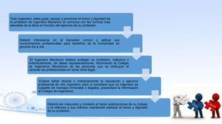 Todo Ingeniero, debe guiar, apoyar y promover el honor y dignidad de
la profesión de Ingeniero Mecánico en armonía con las normas más
elevadas de la ética en función del ejercicio de su profesión.
Deberá interesarse en el bienestar común y aplicar sus
conocimientos profesionales para beneficio de la humanidad en
general día a día.
El Ingeniero Mecánico deberá proteger su profesión, colectiva o
individualmente, de falsas representaciones, informando al Colegio
de Ingenieros Mecánicos de las personas que se atribuyan el
carácter de profesionistas sin tener título legal.
Evitará dañar directa o indirectamente la reputación y ejercicio
profesional de otro ingeniero; pero si considera que un ingeniero es
culpable de manejos inmorales o ilegales, presentará la información
al Colegio de Ingenieros.
Deberá ser mesurado y modesto al hacer explicaciones de su trabajo
o al referirse a sus méritos; mantendrá siempre el honor y dignidad
de su profesión.
 