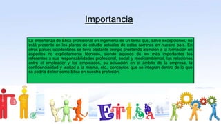 Importancia
La enseñanza de Ética profesional en ingeniería es un tema que, salvo excepciones, no
está presente en los planes de estudio actuales de estas carreras en nuestro país. En
otros países occidentales se lleva bastante tiempo prestando atención a la formación en
aspectos no explícitamente técnicos, siendo algunos de los más importantes los
referentes a sus responsabilidades profesional, social y medioambiental, las relaciones
entre el empleador y los empleados, su actuación en el ámbito de la empresa, la
confidencialidad y lealtad a la misma, etc., conceptos que se integran dentro de lo que
se podría definir como Ética en nuestra profesión.
 