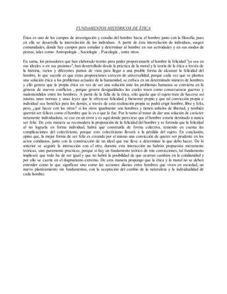 FUNDAMENTOS HISTÓRICOS DE ÉTICA
Ética es uno de los campos de investigación y estudio del hombre hacia el hombre junto con la filosofía, pues
en ella se desarrolla la interrelación de los individuos. A partir de ésta interrelación de individuos, surgen
comunidades, donde hay campos para estudiar y determinar al hombre en sus actividades y en sus modos de
pensar, tales como: Antropología , Sociología , Psicología , entre otros.
En suma, los pensadores que han elaborado teorías para poder proporcionarle al hombre la felicidad "ya sea en
sus ideales o en sus pasiones", han desarrollado desde la práctica de la moral y la teoría de la ética a través de
la historia, varios y diferentes puntos de vista para llegar a una posible forma de alcanzar la felicidad del
hombre, lo que sucede es que estas proposiciones carecen de universalidad, porque cada vez que se plantea
una solución ética a los problemas actuales de la humanidad, se enfoca en un determinado número de hombres
y ello genera que la propia ética en vez de ser una solución ante los problemas humanos se convierta en la
génesis de nuevos conflictos , porque genera desigualdades las cuales traen como consecuencia guerras y
malentendidos entre los hombres. A partir de la falla de la ética, sólo queda que el sujeto trate de hacerse así
mismo, unas normas y unas leyes que le ofrezcan felicidad y bienestar propio y que tal convicción propia e
individual sea benéfica para los demás, a través de esta realización propia se podrá erigir hombre, libre y feliz,
pero, ¿qué hacer con los otros? si los otros igualmente son hombres y tienen anhelos de libertad, y también
querrán ser felices como el hombre que lo es o que lo fue. Por lo tanto al tratar de dar una solución de carácter
netamente individualista, se cae en un error y es aquí donde pareciese que el hombre estaría destinado a nunca
ser feliz. De esta manera se reconsidera la proposición de la felicidad del hombre y se formula que la felicidad
al no lograrla en forma individual, habrá que construirla de forma colectiva, teniendo en cuenta las
complicaciones del colectivismo, porque este colectivismo llevará a la pérdida del sujeto. En conclusión,
opino que, la mejor forma de ser feliz es creando por sí mismo una convicción de querer ser prudente en los
actos cotidianos, junto con la construcción de un ideal que me lleve a determinar lo que debo hacer. De lo
anterior se seguirá la interacción con el otro, durante esta interacción no habrán propuestas meramente
teóricas, sino puramente practicas, porque si hay un fundamento teórico de mis convicciones, tal fundamento
implicará que todo ha de ser igual y que no habrá la posibilidad de que ocurran cambios en la cotidianidad y
por ello se caería en el dogmatismo extremo. De esta manera propongo que la ética y la moral no se deben
entender como lo que significan sino como las acciones diarias entre hombres que viven en sociedad, un
nuevo planteamiento sin fundamentos, con la aceptación del cambio de la naturaleza y la individualidad de
cada hombre.
 