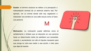 Motivación: La motivación puede definirse como el
señalamiento o énfasis que se descubre en una persona
hacia un determinado medio de satisfacer una necesidad,
creando o aumentando con ello el impulso necesario para
que ponga en obra ese medio o esa acción, o bien para
que deje de hacerlo.
M
Ilusión: el término ilusionar se refiere a la percepción o
interpretación errónea de un estímulo externo real. Por
ejemplo, ver un animal donde sólo hay vegetación o
interpretar una sombra en una calle oscura como si fuera
una persona
 