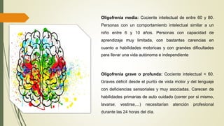 Oligofrenia grave o profunda: Cociente intelectual < 60.
Graves déficit desde el punto de vista motor y del lenguaje
con deficiencias sensoriales y muy asociadas. Carecen de
habilidades primarias de auto cuidado (correr por si mismo,
lavarse, vestirse,...) necesitarían atención profesional
durante las 24 horas del día.
Oligofrenia media: Cociente intelectual de entre 60 y 80.
Personas con un comportamiento intelectual similar a un
niño entre 6 y 10 años. Personas con capacidad de
aprendizaje muy limitada, con bastantes carencias en
cuanto a habilidades motoricas y con grandes dificultades
para llevar una vida autónoma e independiente
 