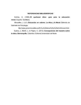 REFERENCIAS BIBLIOGRÁFICAS
Cortina, A. (1996). El quehacer ético: guía para la educación
moral. España: Santillana.
Miravalles, J. (s.f.). Educación en valores. La ética y la Moral. Obtenido de
Gabinete de Psicología:
http://www.javiermiravalles.es/EV/La%20etica%20y%20la%20moral.html
Suárez, J., Martín, J., & Pájaro, C. (2012). Concepciones del maestro sobre
la ética. Barranquilla, Colombia: Editorial Universidad del Norte
 