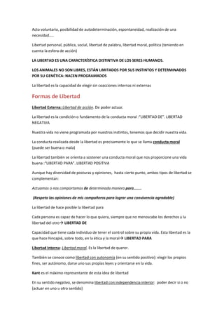 Acto voluntario, posibilidad de autodeterminación, espontaneidad, realización de una
necesidad…..
Libertad personal, pública, social, libertad de palabra, libertad moral, política (teniendo en
cuenta la esfera de acción)
LA LIBERTAD ES UNA CARACTERÍSTICA DISTINTIVA DE LOS SERES HUMANOS.
LOS ANIMALES NO SON LIBRES, ESTÁN LIMITADOS POR SUS INSTINTOS Y DETERMINADOS
POR SU GENÉTICA: NACEN PROGRAMADOS
La libertad es la capacidad de elegir sin coacciones internas ni externas
Formas de Libertad
Libertad Externa: Libertad de acción. De poder actuar.
La libertad es la condición o fundamento de la conducta moral :“LIBERTAD DE”. LIBERTAD
NEGATIVA
Nuestra vida no viene programada por nuestros instintos, tenemos que decidir nuestra vida.
La conducta realizada desde la libertad es precisamente lo que se llama conducta moral
(puede ser buena o mala)
La libertad también se orienta a sostener una conducta moral que nos proporcione una vida
buena :“LIBERTAD PARA”. LIBERTAD POSITIVA
Aunque hay diversidad de posturas y opiniones, hasta cierto punto, ambos tipos de libertad se
complementan:
Actuamos o nos comportamos de determinada manera para……..
(Respeto las opiniones de mis compañeros para lograr una convivencia agradable)
La libertad de hace posible la libertad para
Cada persona es capaz de hacer lo que quiera, siempre que no menoscabe los derechos y la
libertad del otro LIBERTAD DE
Capacidad que tiene cada individuo de tener el control sobre su propia vida. Esta libertad es la
que hace hincapié, sobre todo, en la ética y la moral LIBERTAD PARA
Libertad Interna: Libertad moral. Es la libertad de querer.
También se conoce como libertad con autonomía (en su sentido positivo): elegir los propios
fines, ser autónomo, darse uno sus propias leyes y orientarse en la vida.
Kant es el máximo representante de esta idea de libertad
En su sentido negativo, se denomina libertad con independencia interior: poder decir si o no
(actuar en uno u otro sentido)
 