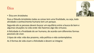 Ética
• Ética em Aristóteles
Para o filósofo Aristóteles todas as coisas tem uma finalidade, ou seja, toda
atividade e conhecimento humano tem um porque.
Segundo ele as pessoas devem buscar um equilíbrio entre a busca do bem e
algumas situações na vida onde não fazemos algo tão virtuoso.
A felicidade é a finalidade do ser humano, de acordo com diferentes formas
possíveis de viver.
3 tipos de vida: vida dos prazeres, vida política e vida contemplativa.
As 3 formas de vida visam a felicidade e devem se integrar.
 
