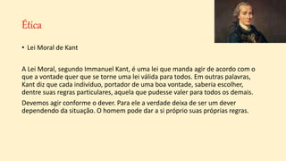 Ética
• Lei Moral de Kant
A Lei Moral, segundo Immanuel Kant, é uma lei que manda agir de acordo com o
que a vontade quer que se torne uma lei válida para todos. Em outras palavras,
Kant diz que cada indivíduo, portador de uma boa vontade, saberia escolher,
dentre suas regras particulares, aquela que pudesse valer para todos os demais.
Devemos agir conforme o dever. Para ele a verdade deixa de ser um dever
dependendo da situação. O homem pode dar a si próprio suas próprias regras.
 