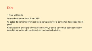 Ética
• Ética utilitarista
Jeremy Bentham e John Stuart Mill
As ações do homem devem ser úteis para promover o bem estar da sociedade em
geral.
Não existe um princípio universal e imutável, o que é certo hoje pode ser errado
amanhã, para eles não existem deveres morais absolutos.
 