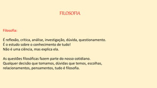 FILOSOFIA
Filosofia:
É reflexão, crítica, análise, investigação, dúvida, questionamento.
É o estudo sobre o conhecimento de tudo!
Não é uma ciência, mas explica ela.
As questões filosóficas fazem parte do nosso cotidiano.
Qualquer decisão que tomamos, dúvidas que temos, escolhas,
relacionamentos, pensamentos, tudo é filosofia.
 
