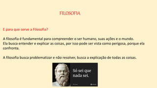 FILOSOFIA
E para que serve a Filosofia?
A filosofia é fundamental para compreender o ser humano, suas ações e o mundo.
Ela busca entender e explicar as coisas, por isso pode ser vista como perigosa, porque ela
confronta.
A filosofia busca problematizar e não resolver, busca a explicação de todas as coisas.
 