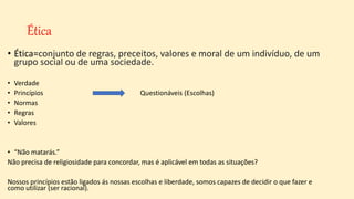 Ética
• Ética=conjunto de regras, preceitos, valores e moral de um indivíduo, de um
grupo social ou de uma sociedade.
• Verdade
• Princípios Questionáveis (Escolhas)
• Normas
• Regras
• Valores
• “Não matarás.”
Não precisa de religiosidade para concordar, mas é aplicável em todas as situações?
Nossos princípios estão ligados ás nossas escolhas e liberdade, somos capazes de decidir o que fazer e
como utilizar (ser racional).
 