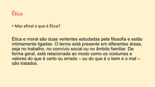 Ética
• Mas afinal o que é Ética?
Ética e moral são duas vertentes estudadas pela filosofia e estão
intimamente ligadas. O termo está presente em diferentes áreas,
seja no trabalho, no convívio social ou no âmbito familiar. De
forma geral, está relacionada ao modo como os costumes e
valores do que é certo ou errado – ou do que é o bem e o mal –
são tratados.
 