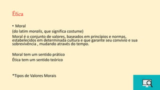 Ética
• Moral
(do latim moralis, que significa costume)
Moral é o conjunto de valores, baseados em princípios e normas,
estabelecidos em determinada cultura e que garante seu convívio e sua
sobrevivência , mudando através do tempo.
Moral tem um sentido prático
Ética tem um sentido teórico
*Tipos de Valores Morais
 