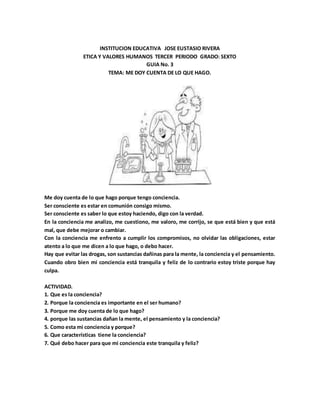 INSTITUCION EDUCATIVA JOSE EUSTASIO RIVERA
ETICA Y VALORES HUMANOS TERCER PERIODO GRADO: SEXTO
GUIA No. 3
TEMA: ME DOY CUENTA DE LO QUE HAGO.
Me doy cuenta de lo que hago porque tengo conciencia.
Ser consciente es estar en comunión consigo mismo.
Ser consciente es saber lo que estoy haciendo, digo con la verdad.
En la conciencia me analizo, me cuestiono, me valoro, me corrijo, se que está bien y que está
mal, que debe mejorar o cambiar.
Con la conciencia me enfrento a cumplir los compromisos, no olvidar las obligaciones, estar
atento a lo que me dicen a lo que hago, o debo hacer.
Hay que evitar las drogas, son sustancias dañinas para la mente, la conciencia y el pensamiento.
Cuando obro bien mi conciencia está tranquila y feliz de lo contrario estoy triste porque hay
culpa.
ACTIVIDAD.
1. Que es la conciencia?
2. Porque la conciencia es importante en el ser humano?
3. Porque me doy cuenta de lo que hago?
4. porque las sustancias dañan la mente, el pensamiento y la conciencia?
5. Como esta mi conciencia y porque?
6. Que características tiene la conciencia?
7. Qué debo hacer para que mi conciencia este tranquila y feliz?
 