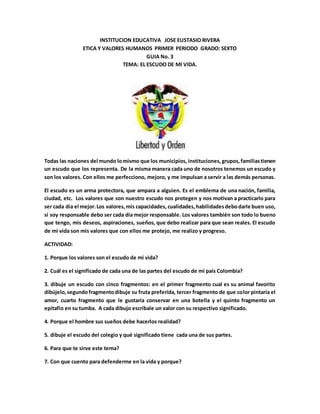 INSTITUCION EDUCATIVA JOSE EUSTASIO RIVERA
ETICA Y VALORES HUMANOS PRIMER PERIODO GRADO: SEXTO
GUIA No. 3
TEMA: EL ESCUDO DE MI VIDA.
Todas las naciones del mundo lomismo que los municipios, instituciones, grupos,familiastienen
un escudo que los representa. De la misma manera cada uno de nosotros tenemos un escudo y
son los valores. Con ellos me perfecciono, mejoro, y me impulsan a servir a las demás personas.
El escudo es un arma protectora, que ampara a alguien. Es el emblema de una nación, familia,
ciudad, etc. Los valores que son nuestro escudo nos protegen y nos motivan a practicarlo para
ser cada día el mejor.Los valores,mis capacidades, cualidades, habilidadesdebodarle buen uso,
si soy responsable debo ser cada día mejor responsable. Los valores también son todo lo bueno
que tengo, mis deseos, aspiraciones, sueños, que debo realizar para que sean reales. El escudo
de mi vida son mis valores que con ellos me protejo, me realizo y progreso.
ACTIVIDAD:
1. Porque los valores son el escudo de mi vida?
2. Cuál es el significado de cada una de las partes del escudo de mi país Colombia?
3. dibuje un escudo con cinco fragmentos: en el primer fragmento cual es su animal favorito
dibújelo,segundofragmentodibuje su fruta preferida, tercer fragmento de que color pintaría el
amor, cuarto fragmento que le gustaría conservar en una botella y el quinto fragmento un
epitafio en su tumba. A cada dibujo escríbale un valor con su respectivo significado.
4. Porque el hombre sus sueños debe hacerlos realidad?
5. dibuje el escudo del colegio y qué significado tiene cada una de sus partes.
6. Para que te sirve este tema?
7. Con que cuento para defenderme en la vida y porque?
 