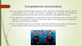 Competencia comunicativa
 En este sentido el filosofo Jürgen Habermas (1929), critico de la racionalidad moderna, adscrito
al pensamiento de la Escuela de Frankfurt, estableció una propuesta de competencia
comunicativa que rescata la ética discursiva como base de la racionalidad democrática.
 Para Habermas la racionalidad es la capacidad de acción comunicativa, que se limita al medio
utilizado. La racionalidad es capaz de desencantar, liberar a los interlocutores de imágenes y
mitos que estos forman de la realidad.
 En la comunidad discursiva, en el diálogo, donde se cuestionan los conceptos predominantes.
En este sentido podemos afirmar que la comunicación es una acción liberadora.
 