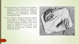  Sim embargo con el tiempo se ha tendido a
distinguir y hasta enfrentar la estética al
conocimiento, la moral y la ciencia, relegando
aquella a las experiencias (estéticas)
provocadas por la contemplación de lo bello
a través de las artes.
 Así, cuando se separa la valoración estética
de la razón, se plantea el tema de la
subjetividad en la valoración estética, pues
no todos perciben la belleza de la misma
forma. La definición de los bello y la
valoración estética se encuentran, pues,
dentro de los temas de la estética como
disciplina filosófica.
 