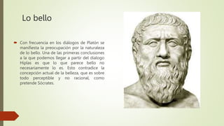 Lo bello
 Con frecuencia en los diálogos de Platón se
manifiesta la preocupación por la naturaleza
de lo bello. Una de las primeras conclusiones
a la que podemos llegar a partir del dialogo
Hiplas es que lo que parece bello no
necesariamente lo es. Esto contradice la
concepción actual de la belleza, que es sobre
todo perceptible y no racional, como
pretende Sócrates.
 