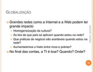 GLOBALIZAÇÃO
 Grandes redes como a Internet e a Web podem ter
grande impacto
 Homogeneização da cultura?
 As leis de que país se aplicam quando estou na rede?
 Que práticas de negócio são aceitáveis quando estou na
rede?
 Aumentaremos o hiato entre ricos e pobres?
 No final das contas, a TI é boa? Quando? Onde?
19
Aula
de
ICC
-
Ana
Paula
 