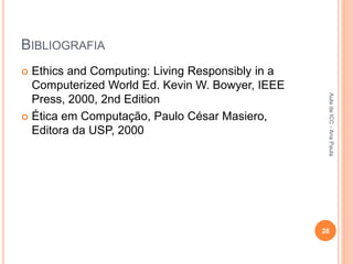 BIBLIOGRAFIA
 Ethics and Computing: Living Responsibly in a
Computerized World Ed. Kevin W. Bowyer, IEEE
Press, 2000, 2nd Edition
 Ética em Computação, Paulo César Masiero,
Editora da USP, 2000
28
Aula
de
ICC
-
Ana
Paula
 