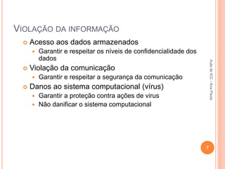 VIOLAÇÃO DA INFORMAÇÃO
 Acesso aos dados armazenados
 Garantir e respeitar os níveis de confidencialidade dos
dados
 Violação da comunicação
 Garantir e respeitar a segurança da comunicação
 Danos ao sistema computacional (vírus)
 Garantir a proteção contra ações de virus
 Não danificar o sistema computacional
7
Aula
de
ICC
-
Ana
Paula
 