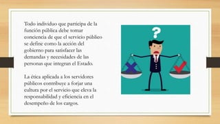 Todo individuo que participa de la
función pública debe tomar
conciencia de que el servicio público
se define como la acción del
gobierno para satisfacer las
demandas y necesidades de las
personas que integran el Estado.
La ética aplicada a los servidores
públicos contribuye a forjar una
cultura por el servicio que eleva la
responsabilidad y eficiencia en el
desempeño de los cargos.
 