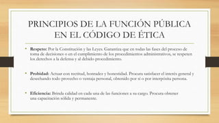 PRINCIPIOS DE LA FUNCIÓN PÚBLICA
EN EL CÓDIGO DE ÉTICA
• Respeto: Por la Constitución y las Leyes. Garantiza que en todas las fases del proceso de
toma de decisiones o en el cumplimiento de los procedimientos administrativos, se respeten
los derechos a la defensa y al debido procedimiento.
• Probidad: Actuar con rectitud, honradez y honestidad. Procura satisfacer el interés general y
desechando todo provecho o ventaja personal, obtenido por sí o por interpósita persona.
• Eficiencia: Brinda calidad en cada una de las funciones a su cargo. Procura obtener
una capacitación sólida y permanente.
 