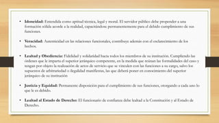 • Idoneidad: Entendida como aptitud técnica, legal y moral. El servidor público debe propender a una
formación sólida acorde a la realidad, capacitándose permanentemente para el debido cumplimiento de sus
funciones.
• Veracidad: Autenticidad en las relaciones funcionales, contribuye además con el esclarecimiento de los
hechos.
• Lealtad y Obediencia: Fidelidad y solidaridad hacia todos los miembros de su institución. Cumpliendo las
órdenes que le imparta el superior jerárquico competente, en la medida que reúnan las formalidades del caso y
tengan por objeto la realización de actos de servicio que se vinculen con las funciones a su cargo, salvo los
supuestos de arbitrariedad o ilegalidad manifiestas, las que deberá poner en conocimiento del superior
jerárquico de su institución
• Justicia y Equidad: Permanente disposición para el cumplimiento de sus funciones, otorgando a cada uno lo
que le es debido.
• Lealtad al Estado de Derecho: El funcionario de confianza debe lealtad a la Constitución y al Estado de
Derecho.
 