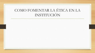 COMO FOMENTAR LA ÉTICA EN LA
INSTITUCIÓN
 