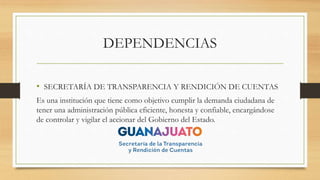DEPENDENCIAS
• SECRETARÍA DE TRANSPARENCIA Y RENDICIÓN DE CUENTAS
Es una institución que tiene como objetivo cumplir la demanda ciudadana de
tener una administración pública eficiente, honesta y confiable, encargándose
de controlar y vigilar el accionar del Gobierno del Estado.
 