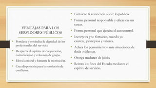 VENTAJAS PARA LOS
SERVIDORES PÚBLICOS
• Fortalece la conciencia sobre lo público.
• Forma personal responsable y eficaz en sus
tareas.
• Forma personal que ejercita el autocontrol.
• Incorpora y/o fortalece, cuando ya
existen, principios y valores.
• Aclara los pensamientos ante situaciones de
duda o dilemas.
• Otorga madurez de juicio.
• Reitera los fines del Estado mediante el
espíritu de servicio.
• Fortalece y reivindica la dignidad de los
profesionales del servicio.
• Despierta el espíritu de cooperación,
comunicación y cohesión de grupo.
• Eleva la moral y fomenta la motivación.
• Crea disposición para la resolución de
conflictos.
 