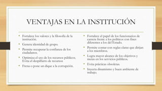 VENTAJAS EN LA INSTITUCIÓN
• Fortalece los valores y la filosofía de la
institución.
• Genera identidad de grupo.
• Permite recuperar la confianza de los
ciudadanos.
• Optimiza el uso de los recursos públicos.
Evita el despilfarro de recursos
• Frena o pone un dique a la corrupción.
• Fortalece el papel de los funcionarios de
carrera frente a los políticos con fines
diferentes a los del Estado.
• Permite contar con reglas claras que dirijan
a los miembros.
• Logra mayor alcance de los objetivos y
metas en los servicios públicos.
• Evita prácticas obsoletas.
• Inyecta dinamismo y buen ambiente de
trabajo.
 